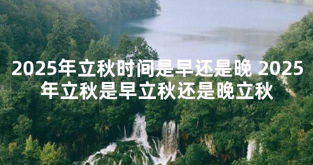 2025年立秋时间是早还是晚 2025年立秋是早立秋还是晚立秋